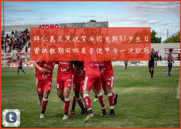 拜仁慕尼黑祝贺海因克斯81岁生日曾执教期间四度夺德甲与一次欧冠荣耀