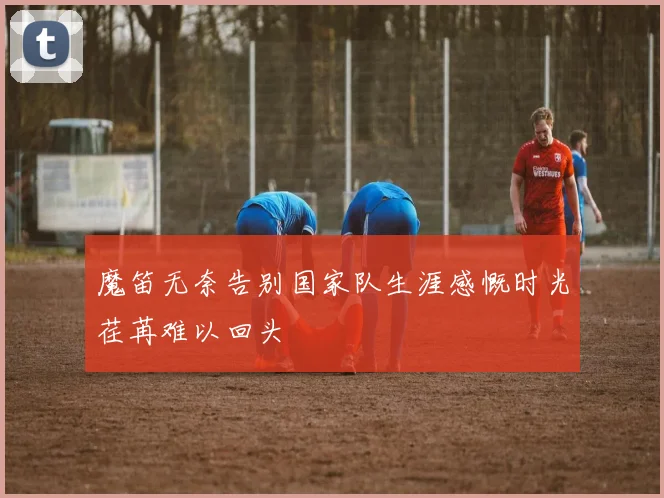 魔笛无奈告别国家队生涯感慨时光荏苒难以回头
