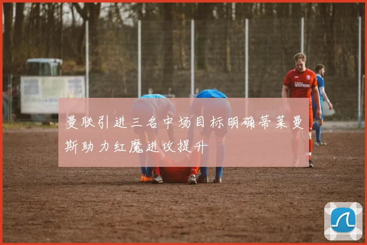 曼联引进三名中场目标明确蒂莱曼斯助力红魔进攻提升