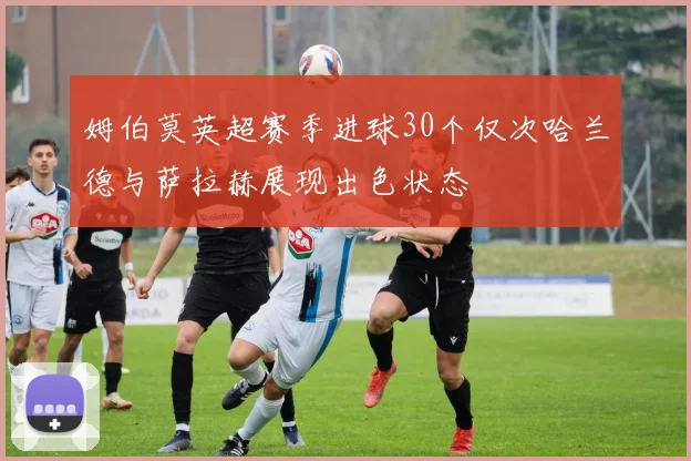 姆伯莫英超赛季进球30个仅次哈兰德与萨拉赫展现出色状态