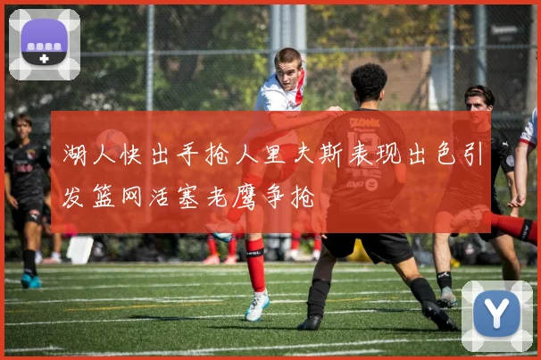 湖人快出手抢人里夫斯表现出色引发篮网活塞老鹰争抢