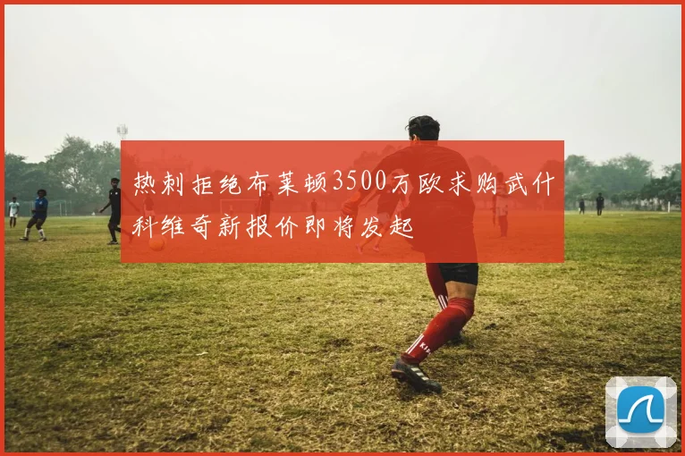 热刺拒绝布莱顿3500万欧求购武什科维奇新报价即将发起