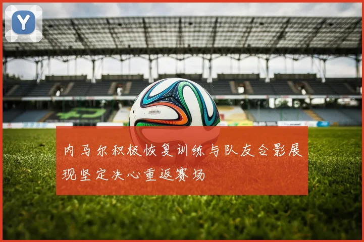 内马尔积极恢复训练与队友合影展现坚定决心重返赛场