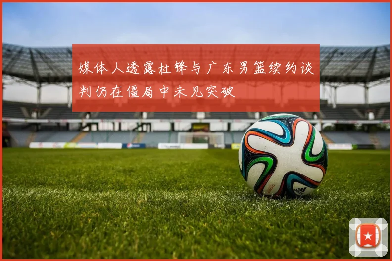 媒体人透露杜锋与广东男篮续约谈判仍在僵局中未见突破
