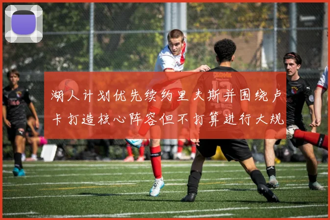 湖人计划优先续约里夫斯并围绕卢卡打造核心阵容但不打算进行大规模重建