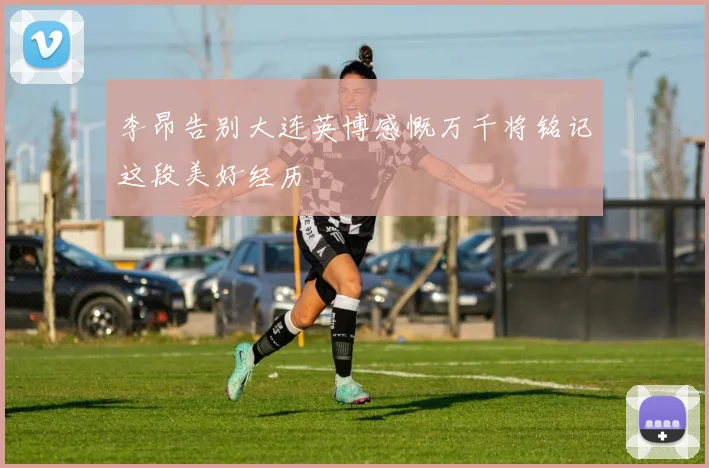 李昂告别大连英博感慨万千将铭记这段美好经历