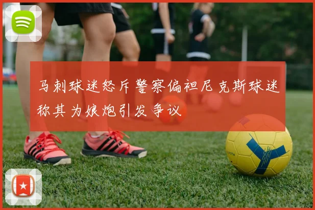 马刺球迷怒斥警察偏袒尼克斯球迷称其为娘炮引发争议