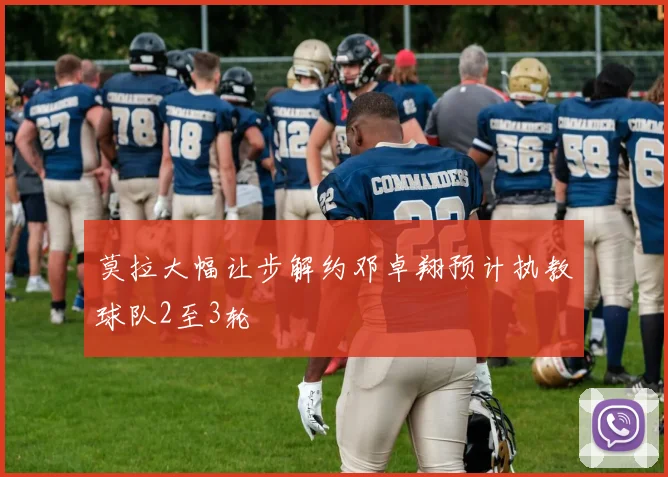 莫拉大幅让步解约邓卓翔预计执教球队2至3轮