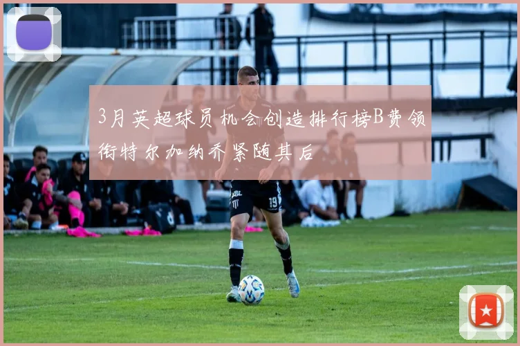 3月英超球员机会创造排行榜B费领衔特尔加纳乔紧随其后