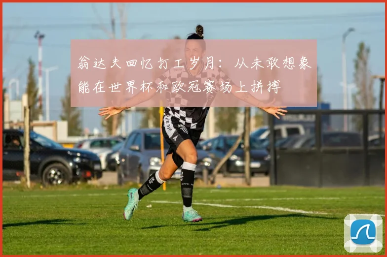翁达夫回忆打工岁月：从未敢想象能在世界杯和欧冠赛场上拼搏