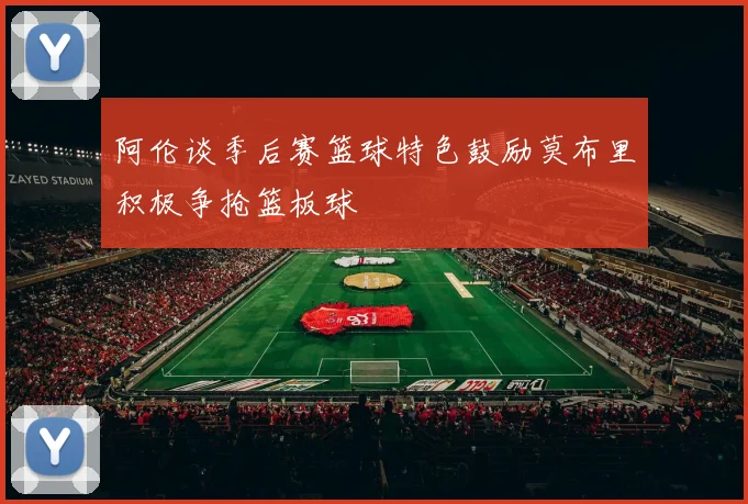 阿伦谈季后赛篮球特色鼓励莫布里积极争抢篮板球