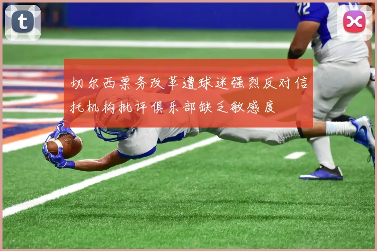 切尔西票务改革遭球迷强烈反对信托机构批评俱乐部缺乏敏感度