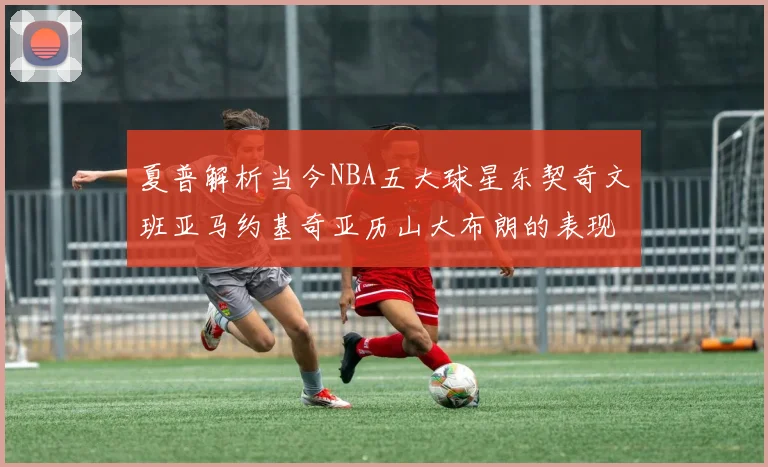 夏普解析当今NBA五大球星东契奇文班亚马约基奇亚历山大布朗的表现与未来潜力
