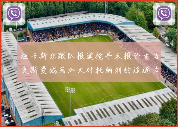 纽卡斯尔跟队报道枪手未报价吉马良斯曼城或加大对托纳利的追逐力度