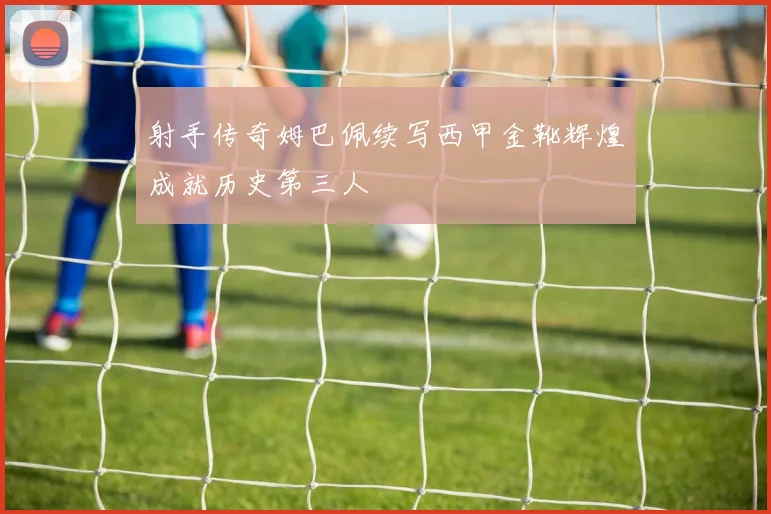 射手传奇姆巴佩续写西甲金靴辉煌成就历史第三人