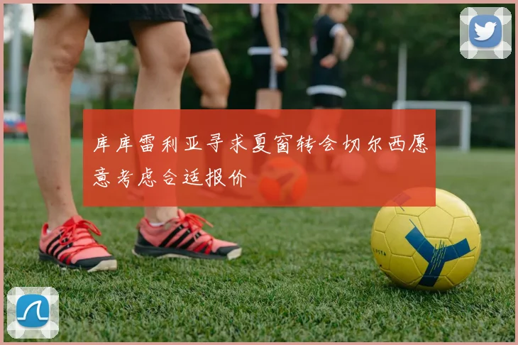 库库雷利亚寻求夏窗转会切尔西愿意考虑合适报价