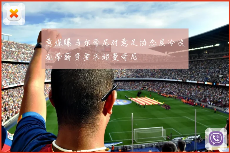 意媒曝马尔蒂尼对意足协态度冷淡孔蒂薪资要求超曼奇尼