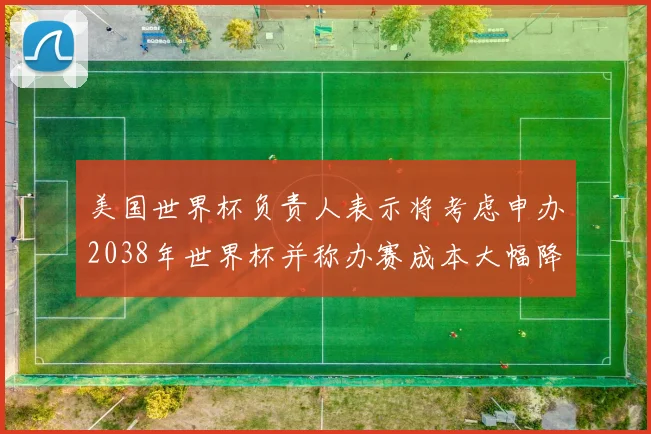 美国世界杯负责人表示将考虑申办2038年世界杯并称办赛成本大幅降低