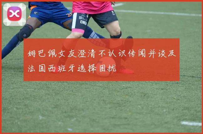 姆巴佩女友澄清不认识传闻并谈及法国西班牙选择困扰