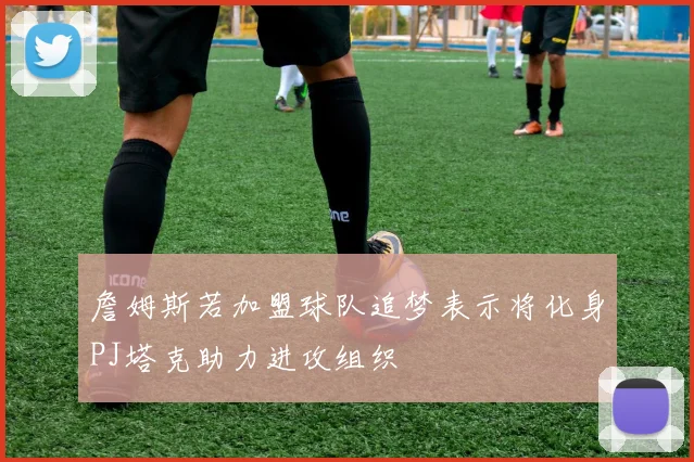 詹姆斯若加盟球队追梦表示将化身PJ塔克助力进攻组织