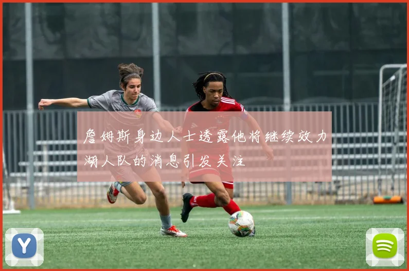 詹姆斯身边人士透露他将继续效力湖人队的消息引发关注