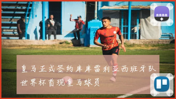 皇马正式签约库库雷利亚西班牙队世界杯首现皇马球员