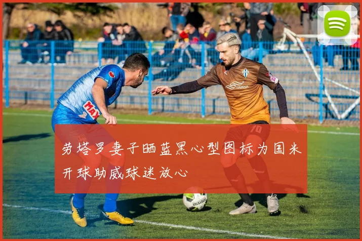 劳塔罗妻子晒蓝黑心型图标为国米开球助威球迷放心