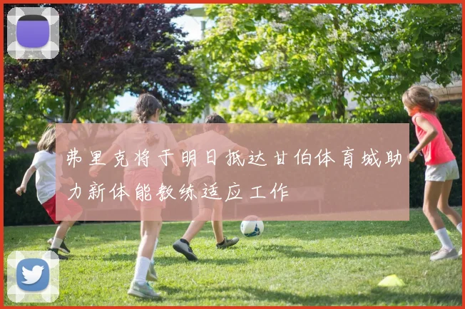 弗里克将于明日抵达甘伯体育城助力新体能教练适应工作