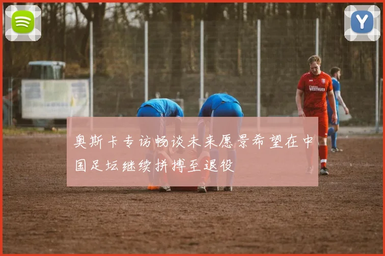 奥斯卡专访畅谈未来愿景希望在中国足坛继续拼搏至退役