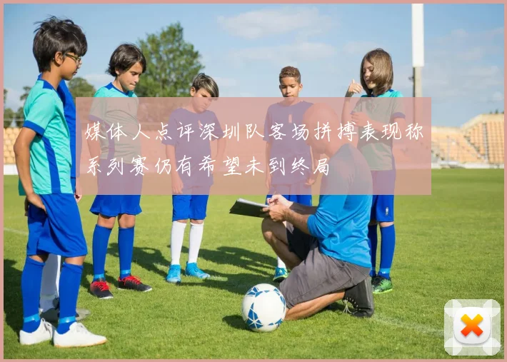 媒体人点评深圳队客场拼搏表现称系列赛仍有希望未到终局