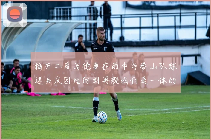 梅开二度马德鲁在雨中与泰山队球迷共庆团结时刻再现我们是一体的精神