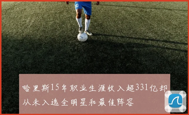 哈里斯15年职业生涯收入超331亿却从未入选全明星和最佳阵容