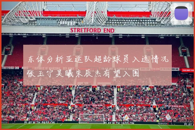 东体分析亚运队超龄球员入选情况张玉宁吴曦朱辰杰有望入围